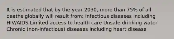 It is estimated that by the year 2030, more than 75% of all deaths globally will result from: Infectious diseases including HIV/AIDS Limited access to health care Unsafe drinking water Chronic (non-infectious) diseases including heart disease