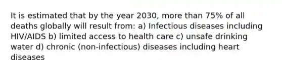 It is estimated that by the year 2030, more than 75% of all deaths globally will result from: a) Infectious diseases including HIV/AIDS b) limited access to health care c) unsafe drinking water d) chronic (non-infectious) diseases including heart diseases