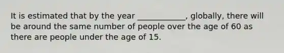 It is estimated that by the year ____________, globally, there will be around the same number of people over the age of 60 as there are people under the age of 15.