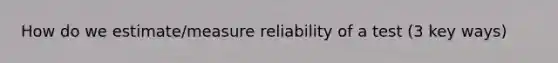 How do we estimate/measure reliability of a test (3 key ways)