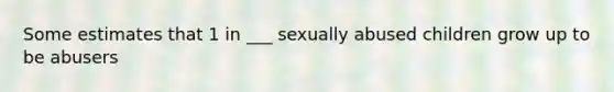 Some estimates that 1 in ___ sexually abused children grow up to be abusers