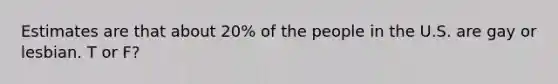 Estimates are that about 20% of the people in the U.S. are gay or lesbian. T or F?