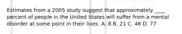 Estimates from a 2005 study suggest that approximately ____ percent of people in the United States will suffer from a mental disorder at some point in their lives. A. 8 B. 21 C. 46 D. 77