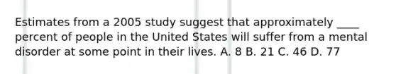 Estimates from a 2005 study suggest that approximately ____ percent of people in the United States will suffer from a mental disorder at some point in their lives. A. 8 B. 21 C. 46 D. 77