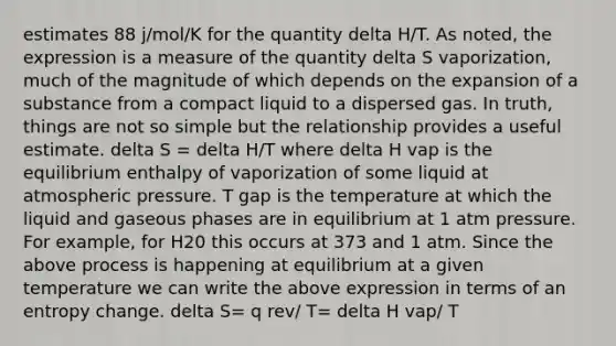 estimates 88 j/mol/K for the quantity delta H/T. As noted, the expression is a measure of the quantity delta S vaporization, much of the magnitude of which depends on the expansion of a substance from a compact liquid to a dispersed gas. In truth, things are not so simple but the relationship provides a useful estimate. delta S = delta H/T where delta H vap is the equilibrium enthalpy of vaporization of some liquid at atmospheric pressure. T gap is the temperature at which the liquid and gaseous phases are in equilibrium at 1 atm pressure. For example, for H20 this occurs at 373 and 1 atm. Since the above process is happening at equilibrium at a given temperature we can write the above expression in terms of an entropy change. delta S= q rev/ T= delta H vap/ T