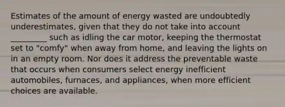 Estimates of the amount of energy wasted are undoubtedly underestimates, given that they do not take into account _________ such as idling the car motor, keeping the thermostat set to "comfy" when away from home, and leaving the lights on in an empty room. Nor does it address the preventable waste that occurs when consumers select energy inefficient automobiles, furnaces, and appliances, when more efficient choices are available.