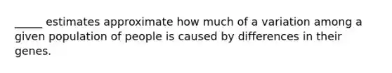 _____ estimates approximate how much of a variation among a given population of people is caused by differences in their genes.