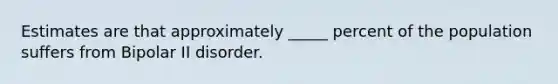 Estimates are that approximately _____ percent of the population suffers from Bipolar II disorder.