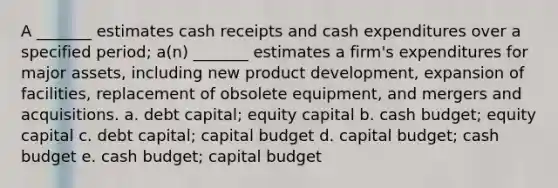 A _______ estimates cash receipts and cash expenditures over a specified period; a(n) _______ estimates a firm's expenditures for major assets, including new product development, expansion of facilities, replacement of obsolete equipment, and mergers and acquisitions. a. debt capital; equity capital b. cash budget; equity capital c. debt capital; capital budget d. capital budget; cash budget e. cash budget; capital budget