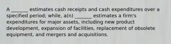 A _______ estimates cash receipts and cash expenditures over a specified period; while, a(n) _______ estimates a firm's expenditures for major assets, including new product development, expansion of facilities, replacement of obsolete equipment, and mergers and acquisitions.