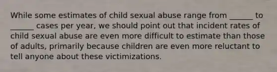 While some estimates of child sexual abuse range from ______ to ______ cases per year, we should point out that incident rates of child sexual abuse are even more difficult to estimate than those of adults, primarily because children are even more reluctant to tell anyone about these victimizations.