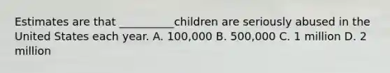 Estimates are that __________children are seriously abused in the United States each year. A. 100,000 B. 500,000 C. 1 million D. 2 million