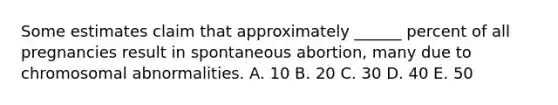 Some estimates claim that approximately ______ percent of all pregnancies result in spontaneous abortion, many due to chromosomal abnormalities. A. 10 B. 20 C. 30 D. 40 E. 50