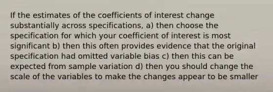 If the estimates of the coefficients of interest change substantially across specifications, a) then choose the specification for which your coefficient of interest is most significant b) then this often provides evidence that the original specification had omitted variable bias c) then this can be expected from sample variation d) then you should change the scale of the variables to make the changes appear to be smaller