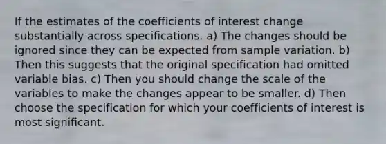 If the estimates of the coefficients of interest change substantially across specifications. a) The changes should be ignored since they can be expected from sample variation. b) Then this suggests that the original specification had omitted variable bias. c) Then you should change the scale of the variables to make the changes appear to be smaller. d) Then choose the specification for which your coefficients of interest is most significant.