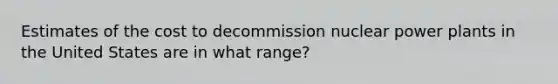 Estimates of the cost to decommission nuclear power plants in the United States are in what range?