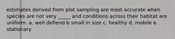 estimates derived from plot sampling are most accurate when species are not very _____ and conditions across their habitat are uniform. a. well defiend b small in size c. healthy d. mobile e stationary