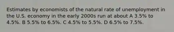 Estimates by economists of the natural rate of unemployment in the U.S. economy in the early 2000s run at about A 3.5% to 4.5%. B 5.5% to 6.5%. C 4.5% to 5.5%. D 6.5% to 7.5%.