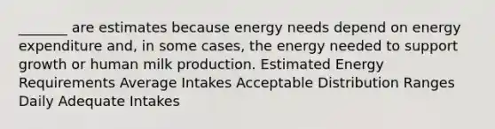 _______ are estimates because energy needs depend on energy expenditure and, in some cases, the energy needed to support growth or human milk production. Estimated Energy Requirements Average Intakes Acceptable Distribution Ranges Daily Adequate Intakes