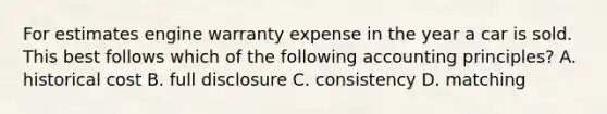 For estimates engine warranty expense in the year a car is sold. This best follows which of the following accounting principles? A. historical cost B. full disclosure C. consistency D. matching