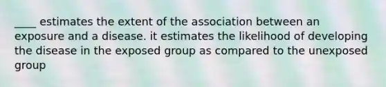 ____ estimates the extent of the association between an exposure and a disease. it estimates the likelihood of developing the disease in the exposed group as compared to the unexposed group