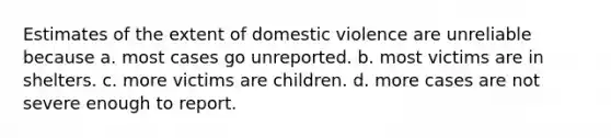 Estimates of the extent of domestic violence are unreliable because a. most cases go unreported. b. most victims are in shelters. c. more victims are children. d. more cases are not severe enough to report.