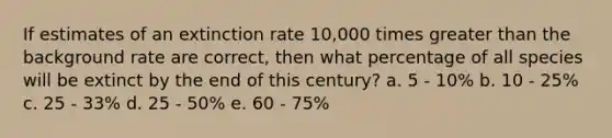 If estimates of an extinction rate 10,000 times greater than the background rate are correct, then what percentage of all species will be extinct by the end of this century? a. 5 - 10% b. 10 - 25% c. 25 - 33% d. 25 - 50% e. 60 - 75%