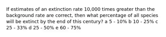 If estimates of an extinction rate 10,000 times <a href='https://www.questionai.com/knowledge/ktgHnBD4o3-greater-than' class='anchor-knowledge'>greater than</a> the background rate are correct, then what percentage of all species will be extinct by the end of this century? a 5 - 10% b 10 - 25% c 25 - 33% d 25 - 50% e 60 - 75%