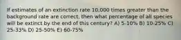 If estimates of an extinction rate 10,000 times greater than the background rate are correct, then what percentage of all species will be extinct by the end of this century? A) 5-10% B) 10-25% C) 25-33% D) 25-50% E) 60-75%