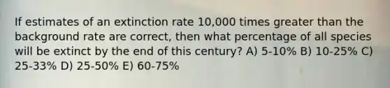 If estimates of an extinction rate 10,000 times greater than the background rate are correct, then what percentage of all species will be extinct by the end of this century? A) 5-10% B) 10-25% C) 25-33% D) 25-50% E) 60-75%