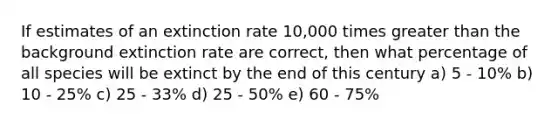 If estimates of an extinction rate 10,000 times greater than the background extinction rate are correct, then what percentage of all species will be extinct by the end of this century a) 5 - 10% b) 10 - 25% c) 25 - 33% d) 25 - 50% e) 60 - 75%