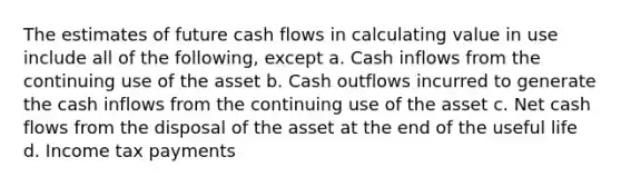 The estimates of future cash flows in calculating value in use include all of the following, except a. Cash inflows from the continuing use of the asset b. Cash outflows incurred to generate the cash inflows from the continuing use of the asset c. Net cash flows from the disposal of the asset at the end of the useful life d. Income tax payments