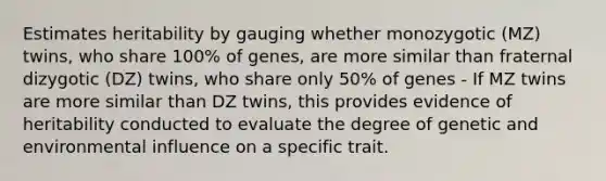 Estimates heritability by gauging whether monozygotic (MZ) twins, who share 100% of genes, are more similar than fraternal dizygotic (DZ) twins, who share only 50% of genes - If MZ twins are more similar than DZ twins, this provides evidence of heritability conducted to evaluate the degree of genetic and environmental influence on a specific trait.