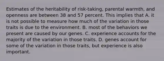 Estimates of the heritability of risk-taking, parental warmth, and openness are between 38 and 57 percent. This implies that A. it is not possible to measure how much of the variation in those traits is due to the environment. B. most of the behaviors we present are caused by our genes. C. experience accounts for the majority of the variation in those traits. D. genes account for some of the variation in those traits, but experience is also important.