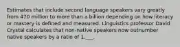 Estimates that include second language speakers vary greatly from 470 million to more than a billion depending on how literacy or mastery is defined and measured. Linguistics professor David Crystal calculates that non-native speakers now outnumber native speakers by a ratio of 1.___.