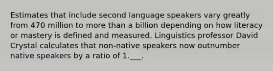 Estimates that include second language speakers vary greatly from 470 million to more than a billion depending on how literacy or mastery is defined and measured. Linguistics professor David Crystal calculates that non-native speakers now outnumber native speakers by a ratio of 1.___.