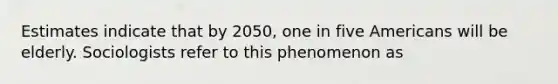 Estimates indicate that by 2050, one in five Americans will be elderly. Sociologists refer to this phenomenon as