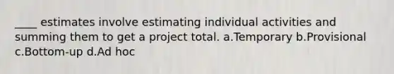 ____ estimates involve estimating individual activities and summing them to get a project total. a.Temporary b.Provisional c.Bottom-up d.Ad hoc