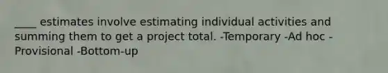 ____ estimates involve estimating individual activities and summing them to get a project total. -Temporary -Ad hoc -Provisional -Bottom-up