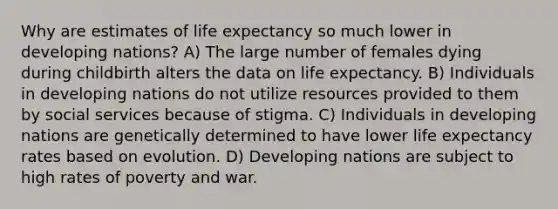 Why are estimates of life expectancy so much lower in developing nations? A) The large number of females dying during childbirth alters the data on life expectancy. B) Individuals in developing nations do not utilize resources provided to them by social services because of stigma. C) Individuals in developing nations are genetically determined to have lower life expectancy rates based on evolution. D) Developing nations are subject to high rates of poverty and war.