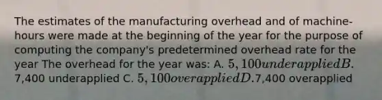 The estimates of the manufacturing overhead and of machine-hours were made at the beginning of the year for the purpose of computing the company's predetermined overhead rate for the year The overhead for the year was: A. 5,100 underapplied B.7,400 underapplied C. 5,100 overapplied D.7,400 overapplied