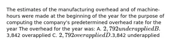 The estimates of the manufacturing overhead and of machine-hours were made at the beginning of the year for the purpose of computing the company's predetermined overhead rate for the year The overhead for the year was: A. 2,792 underapplied B.3,842 overapplied C. 2,792 overapplied D.3,842 underapplied