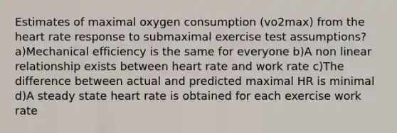 Estimates of maximal oxygen consumption (vo2max) from the heart rate response to submaximal exercise test assumptions? a)Mechanical efficiency is the same for everyone b)A non linear relationship exists between heart rate and work rate c)The difference between actual and predicted maximal HR is minimal d)A steady state heart rate is obtained for each exercise work rate