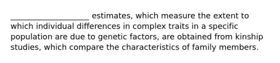 ____________________ estimates, which measure the extent to which individual differences in complex traits in a specific population are due to genetic factors, are obtained from kinship studies, which compare the characteristics of family members.