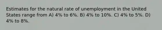 Estimates for the natural rate of unemployment in the United States range from A) 4% to 6%. B) 4% to 10%. C) 4% to 5%. D) 4% to 8%.