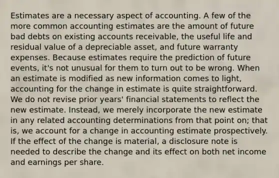 Estimates are a necessary aspect of accounting. A few of the more common accounting estimates are the amount of future bad debts on existing accounts receivable, the useful life and residual value of a depreciable asset, and future warranty expenses. Because estimates require the prediction of future events, it's not unusual for them to turn out to be wrong. When an estimate is modified as new information comes to light, accounting for the change in estimate is quite straightforward. We do not revise prior years' financial statements to reflect the new estimate. Instead, we merely incorporate the new estimate in any related accounting determinations from that point on; that is, we account for a change in accounting estimate prospectively. If the effect of the change is material, a disclosure note is needed to describe the change and its effect on both net income and earnings per share.