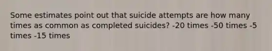 Some estimates point out that suicide attempts are how many times as common as completed suicides? -20 times -50 times -5 times -15 times