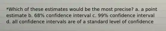 *Which of these estimates would be the most precise? a. a point estimate b. 68% confidence interval c. 99% confidence interval d. all confidence intervals are of a standard level of confidence