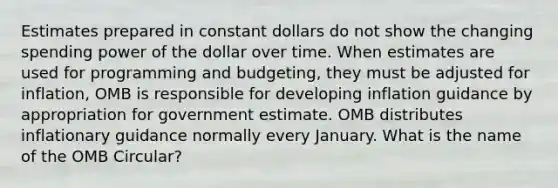 Estimates prepared in constant dollars do not show the changing spending power of the dollar over time. When estimates are used for programming and budgeting, they must be adjusted for inflation, OMB is responsible for developing inflation guidance by appropriation for government estimate. OMB distributes inflationary guidance normally every January. What is the name of the OMB Circular?