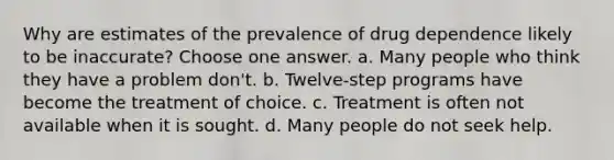 Why are estimates of the prevalence of drug dependence likely to be inaccurate? Choose one answer. a. Many people who think they have a problem don't. b. Twelve-step programs have become the treatment of choice. c. Treatment is often not available when it is sought. d. Many people do not seek help.